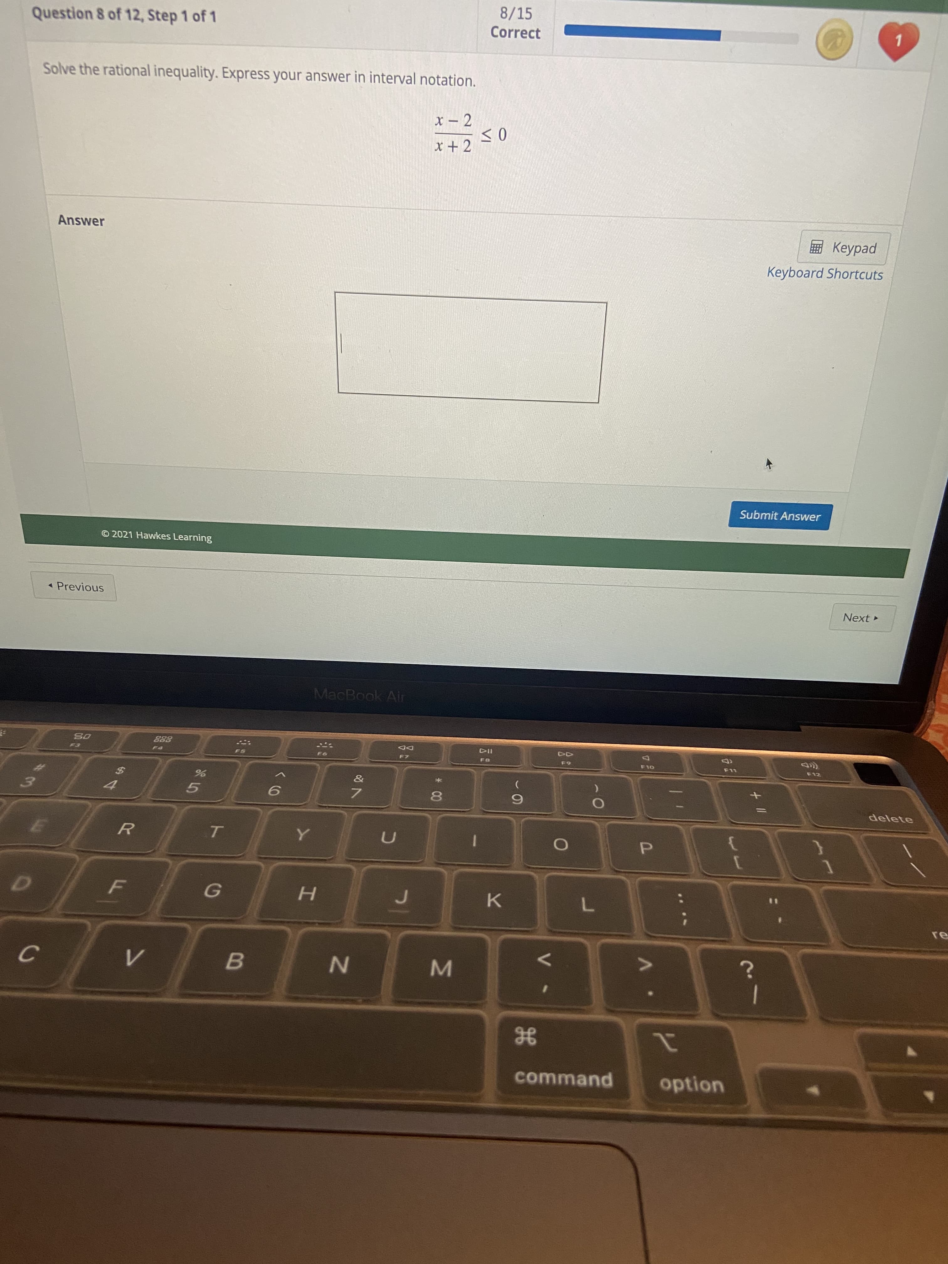 IN
VI
*00
IN
Question 8 of 12, Step 1 of 1
8/15
Correct
Solve the rational inequality. Express your answer in interval notation.
Answer
E Keypad
Keyboard Shortcuts
Submit Answer
© 2021 Hawkes Learning
* Previous
Next
MacBook Air
888
DD
F8
F10
F12
5.
delete
7.
6.
R
U
P.
H.
B.
21
option
H
command
