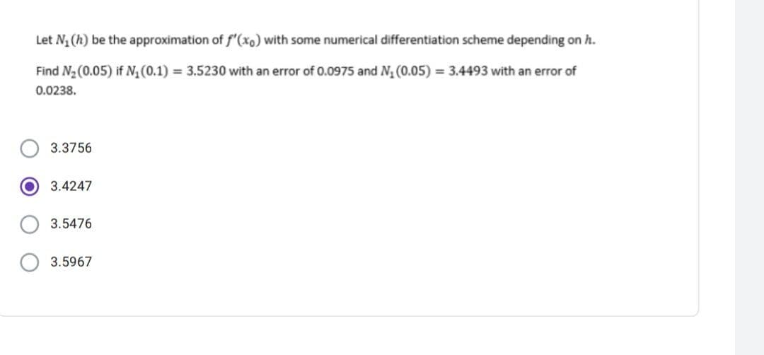 Let N, (h) be the approximation of f'(xo) with some numerical differentiation scheme depending on h.
Find N2 (0.05) if N, (0.1) = 3.5230 with an error of 0.0975 and N, (0.05) = 3.4493 with an error of
0.0238.
3.3756
3.4247
3.5476
3.5967

