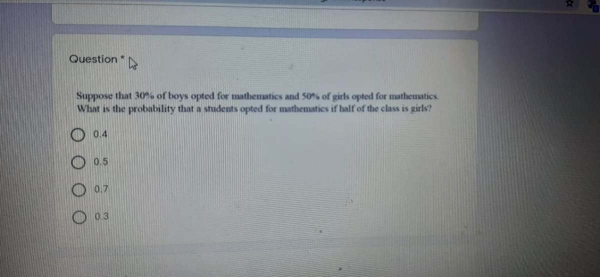 Question
Suppose that 30o% of boys opted for mathematics and 50% of girls opted for mathematics.
What is the probability that a students opted for mathematics if half of the class is girls?
O 0.4
0.5
