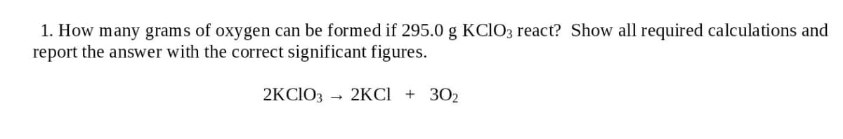 1. How many grams of oxygen can be formed if 295.0 g KCIO3 react? Show all required calculations and
report the answer with the correct significant figures.
2KCIO3
2KC1 + 3O2
