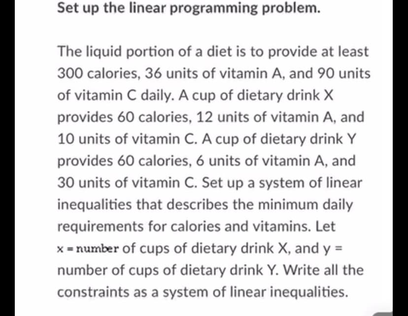 Set up the linear programming problem.
The liquid portion of a diet is to provide at least
300 calories, 36 units of vitamin A, and 90 units
of vitamin C daily. A cup of dietary drink X
provides 60 calories, 12 units of vitamin A, and
10 units of vitamin C. A cup of dietary drink Y
provides 60 calories, 6 units of vitamin A, and
30 units of vitamin C. Set up a system of linear
inequalities that describes the minimum daily
requirements for calories and vitamins. Let
x = number of cups of dietary drink X, and y =
number of cups of dietary drink Y. Write all the
constraints as a system of linear inequalities.
