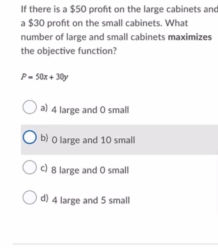 If there is a $50 profit on the large cabinets and
a $30 profit on the small cabinets. What
number of large and small cabinets maximizes
the objective function?
P= 50x + 30y
O a) 4 large and O small
O b) o large and 10 small
c) 8 large and 0 small
d) 4 large and 5 small
