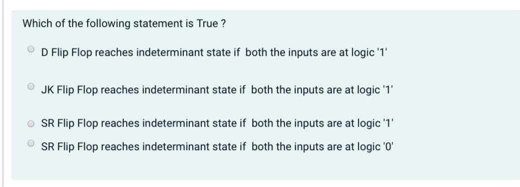 Which of the following statement is True ?
D Flip Flop reaches indeterminant state if both the inputs are at logic '1'
JK Flip Flop reaches indeterminant state if both the inputs are at logic '1'
O SR Flip Flop reaches indeterminant state if both the inputs are at logic '1'
SR Flip Flop reaches indeterminant state if both the inputs are at logic '0'
