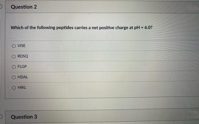 Question 2
Which of the following peptides carries a net positive charge at pH = 6.0?
O VISE
O RDSQ
O FLGP
O HDAL
O HIKL
Question 3
