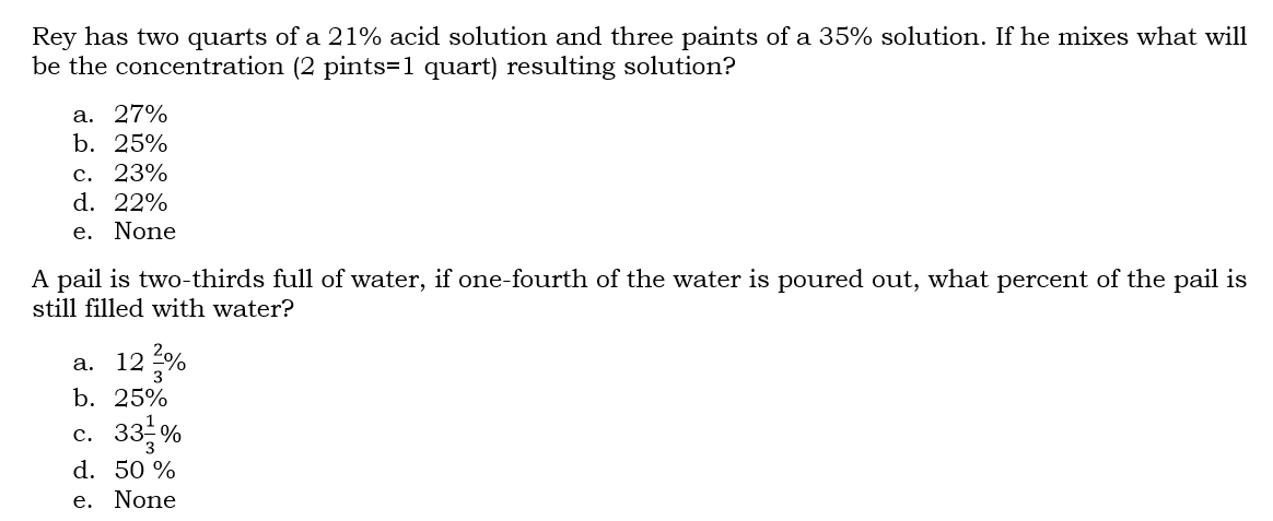 Rey has two quarts of a 21% acid solution and three paints of a 35% solution. If he mixes what will
be the concentration (2 pints=1 quart) resulting solution?
а. 27%
b. 25%
с. 23%
d. 22%
e. None
A pail is two-thirds full of water, if one-fourth of the water is poured out, what percent of the pail is
still filled with water?
12 %
а.
b. 25%
33 %
с.
d. 50 %
e. None
