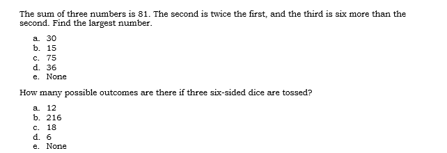 The sum of three numbers is 81. The second is twice the first, and the third is six more than the
second. Find the largest number.
а. 30
b. 15
с. 75
d. 36
e. None
How many possible outcomes are there if three six-sided dice are tossed?
a. 12
b. 216
С. 18
d. 6
e. None
