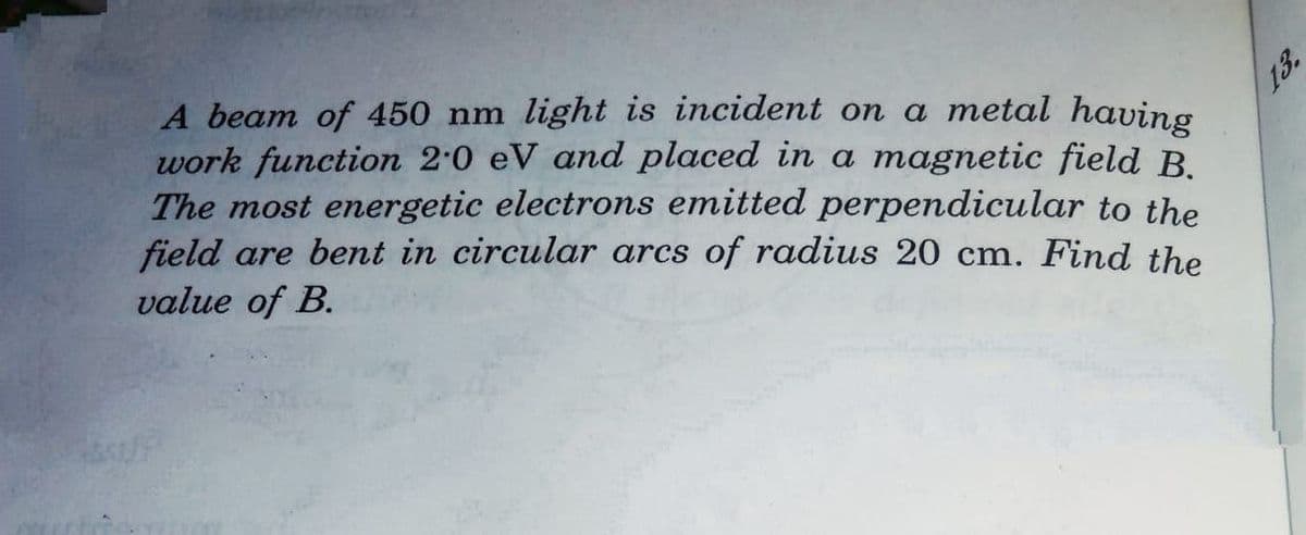 A beam of 450 nm light is incident on a metal having
work function 2.0 eV and placed in a magnetic field B.
The most energetic electrons emitted perpendicular to the
field are bent in circular arcs of radius 20 cm. Find the
value of B.
13.
