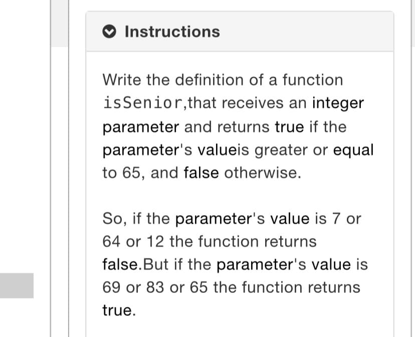 Instructions
Write the definition of a function
isSenior, that receives an integer
parameter and returns true if the
parameter's valueis greater or equal
to 65, and false otherwise.
So, if the parameter's value is 7 or
64 or 12 the function returns
false.But if the parameter's value is
69 or 83 or 65 the function returns
true.
