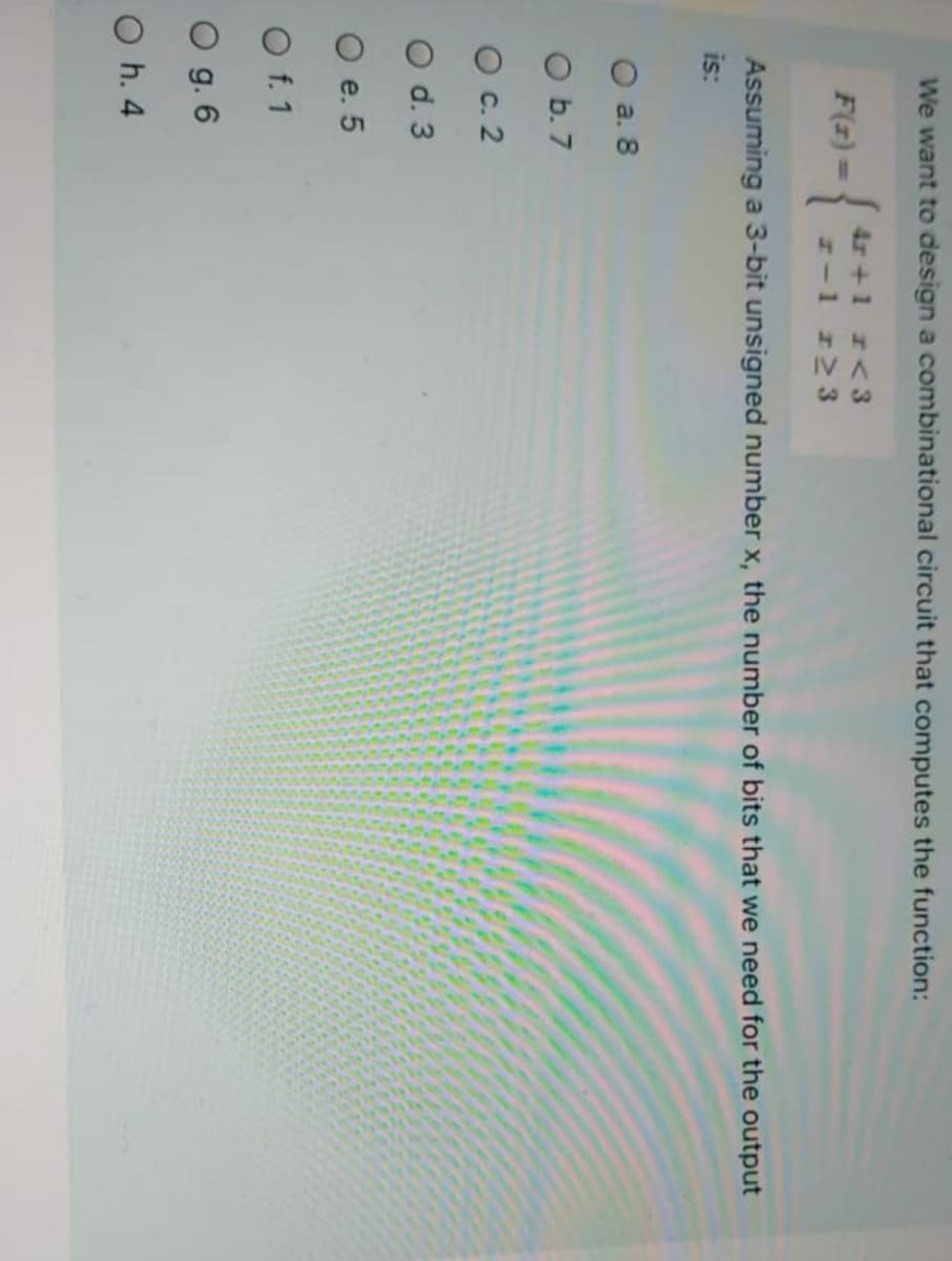 We want to design a combinational circuit that computes the function:
{
4r +1 r<3
H-1 r23
F(z) =
Assuming a 3-bit unsigned number x, the number of bits that we need for the output
is:
O a. 8
O b.7
O c. 2
O d. 3
O e. 5
O f. 1
O g. 6
O h. 4
