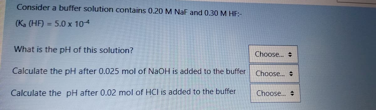 Consider a buffer solution contains 0.20 M NaF and 0.30 M HE:-
(K, (HF) = 5.0 x 104
What is the pH of this solution?
Choose..
Calculate the pH after 0.025 mol of NAOH is added to the buffer
Choose...
Calculate the pH after 0.02 mol of HCI is added to the buffer
Choose...
