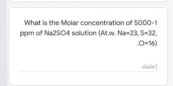 What is the Molar concentration of 5000-1
ppm of Na2SO4 solution (At.w. Na=23, S=D32,
.O=16)
إجابتك
