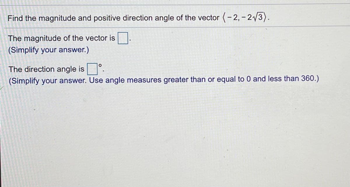 Find the magnitude and positive direction angle of the vector (-2, - 23).
The magnitude of the vector is.
(Simplify your answer.)
The direction angle is.
(Simplify your answer. Use angle measures greater than or equal to 0 and less than 360.)
