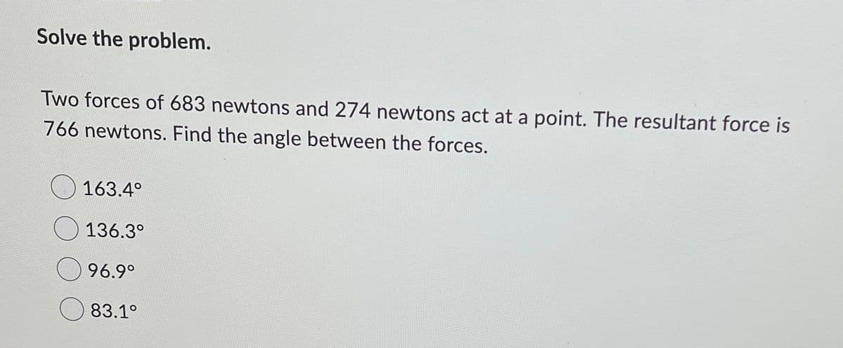 Solve the problem.
Two forces of 683 newtons and 274 newtons act at a point. The resultant force is
766 newtons. Find the angle between the forces.
O 163.4°
136.3°
96.9°
83.1°
