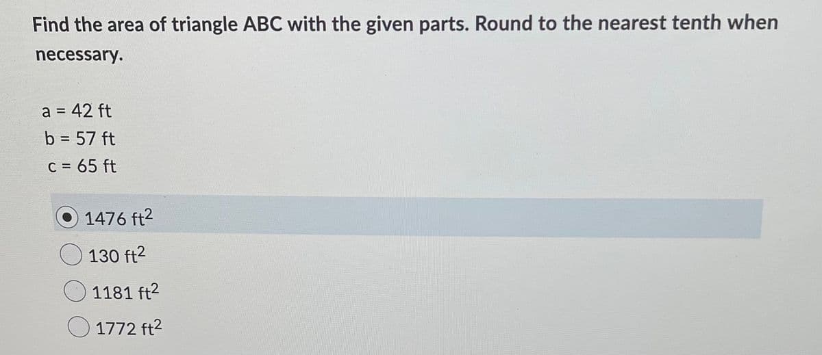 Find the area of triangle ABC with the given parts. Round to the nearest tenth when
necessary.
a = 42 ft
%3D
b = 57 ft
%3D
C = 65 ft
1476 ft2
130 ft2
1181 ft2
1772 ft2
