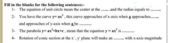 Fill in the blanks for the following sentences:-
1- The equation of unit circle mean the center at the ...and the radius equals to
2- You have the curve y= ax', this curve approaches of x-axis when a approaches...
and approaches of y-axis when a be ...
3- The parabola y= ax'+bx+c, mean that the equation y ax' is.
4- Rotation of conic section at the x',y plane will make an ..with x-axis magnitude
....

