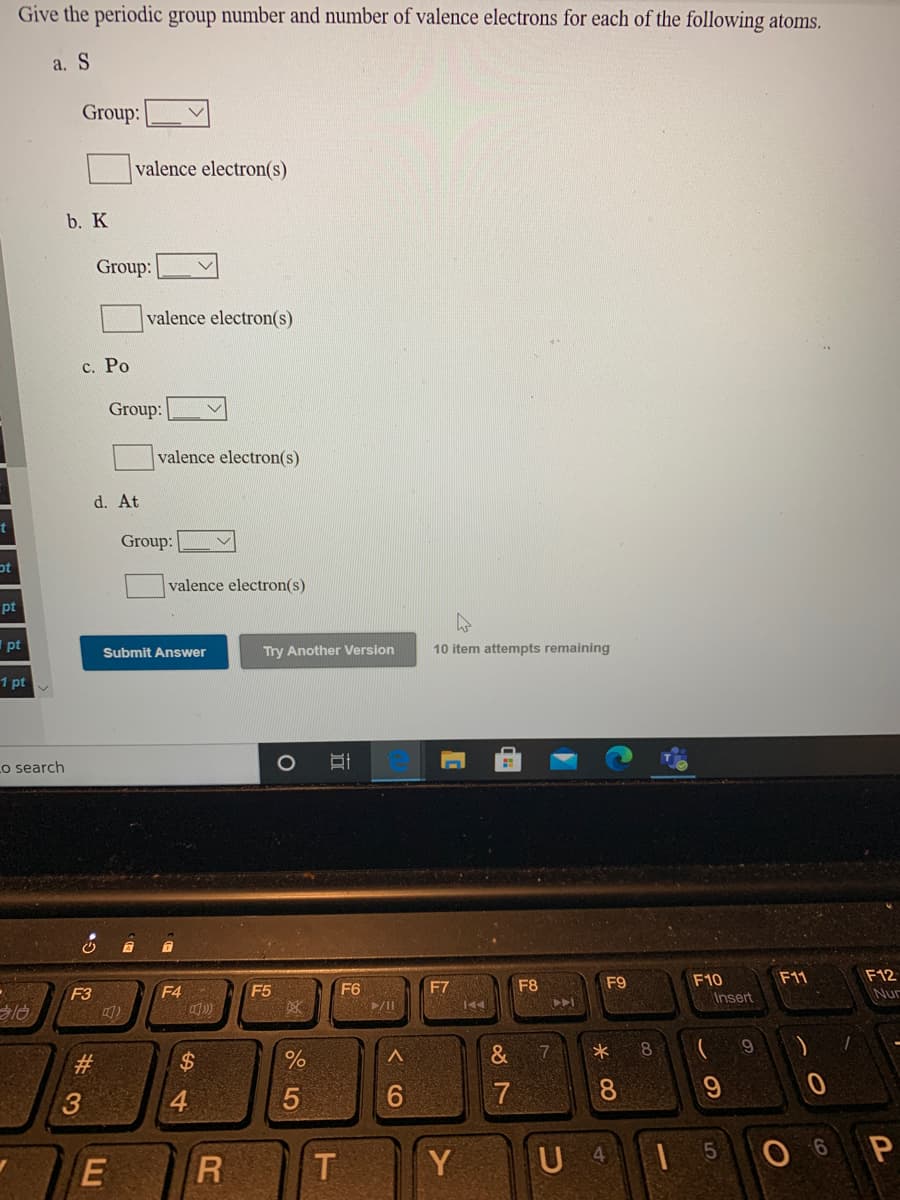 Give the periodic group number and number of valence electrons for each of the following atoms.
a. S
Group:
valence electron(s)
b. K
Group:
valence electron(s)
c. Po
Group:
valence electron(s)
d. At
Group:
pt
valence electron(s)
pt
pt
Submit Answer
Try Another Version
10 item attempts remaining
1 pt v
Lo search
O
F10
F11
F12
F4
F5
F6
F7
F8
F9
F3
Insert
Nur
7
#3
2$
3
4
7
8.
T
Y
U 4
O 6 P
E
