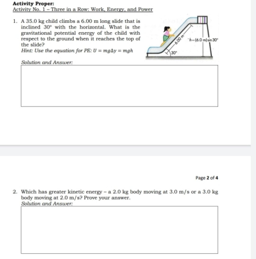 Activity Proper:
Activity No. 1- Three in a Row: Work, Energy, and Power
1. A 35.0 kg child climbs a 6.00 m long slide that is
inclined 30° with the horizontal. What is the
gravitational potential energy of the child with
respect to the ground when it reaches the top of
the slide?
Hint: Use the equation for PE: U = mgAy = mgh
"h-(6.0 m) sin 30
30
Solution and Answer:
Page 2 of 4
2. Which has greater kinetic energy - a 2.0 kg body moving at 3.0 m/s or a 3.0 kg
body moving at 2.0 m/s? Prove your answer.
Solution and Answer:
6.00 m-
