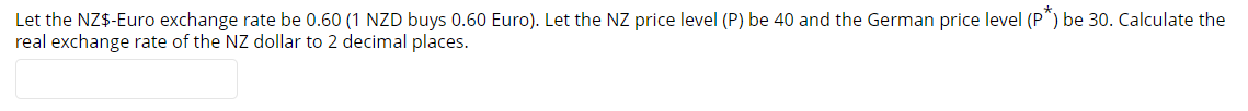 Let the NZ$-Euro exchange rate be 0.60 (1 NZD buys 0.60 Euro). Let the NZ price level (P) be 40 and the German price level (P") be 30. Calculate the
real exchange rate of the NZ dollar to 2 decimal places.
