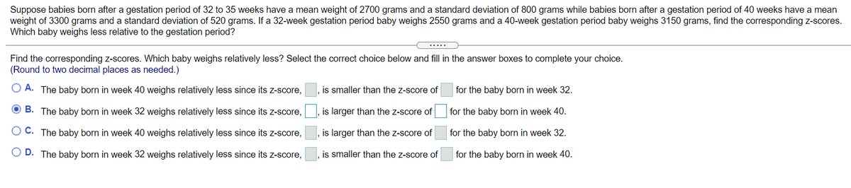 Suppose babies born after a gestation period of 32 to 35 weeks have a mean weight of 2700 grams and a standard deviation of 800 grams while babies born after a gestation period of 40 weeks have a mean
weight of 3300 grams and a standard deviation of 520 grams. If a 32-week gestation period baby weighs 2550 grams and a 40-week gestation period baby weighs 3150 grams, find the corresponding z-scores.
Which baby weighs less relative to the gestation period?
.....
Find the corresponding z-scores. Which baby weighs relatively less? Select the correct choice below and fill in the answer boxes to complete your choice.
(Round to two decimal places as needed.)
O A. The baby born in week 40 weighs relatively less since its Z-score,
is smaller than the z-score of
for the baby born in week 32.
O B. The baby born in week 32 weighs relatively less since its z-score,
is larger than the z-score of
for the baby born in week 40.
O C. The baby born in week 40 weighs relatively less since its Z-score,
, is larger than the z-score of
for the baby born in week 32.
O D. The baby born in week 32 weighs relatively less since its z-score,
is smaller than the z-score of
for the baby born in week 40.
