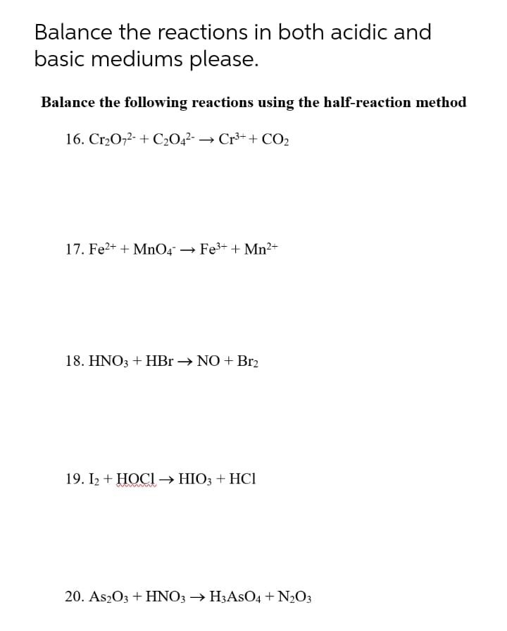 Balance the reactions in both acidic and
basic mediums please.
Balance the following reactions using the half-reaction method
16. Cr2O,2- + C2O4²- → Cr³++ CO2
17. Fe2+ + MnO4 → Fe3+ + Mn2+
18. HNO3 + HBr → NO + Br2
19. I2 + HOCI → HIO3 + HCI
20. As2O3 + HNO3 → H3ASO4 + N2O3
