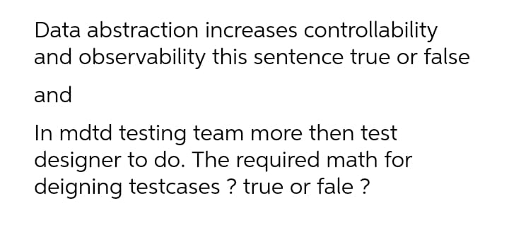 Data abstraction increases controllability
and observability this sentence true or false
and
In mdtd testing team more then test
designer to do. The required math for
deigning testcases ? true or fale ?

