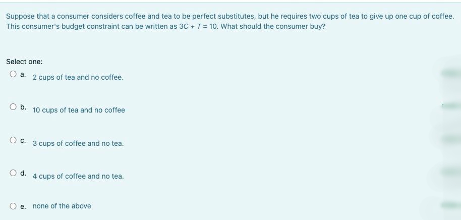Suppose that a consumer considers coffee and tea to be perfect substitutes, but he requires two cups of tea to give up one cup of coffee.
This consumer's budget constraint can be written as 3C +T = 10. What should the consumer buy?
Select one:
O a. 2 cups of tea and no coffee.
O b. 10 cups of tea and no coffee
O c. 3 cups of coffee and no tea.
Od.
4 cups of coffee and no tea.
e. none of the above
