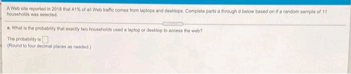 A Web site reported in 2018 that 41% of all Web trafic comes from laptops and desktops. Complete parts a thvough d below based on if a random sample of 11
households was selected.
a. What is the probability that exacty two households used a laptop or desktop to access the web?
The probability is
(Round to four decimal places as needed.)
