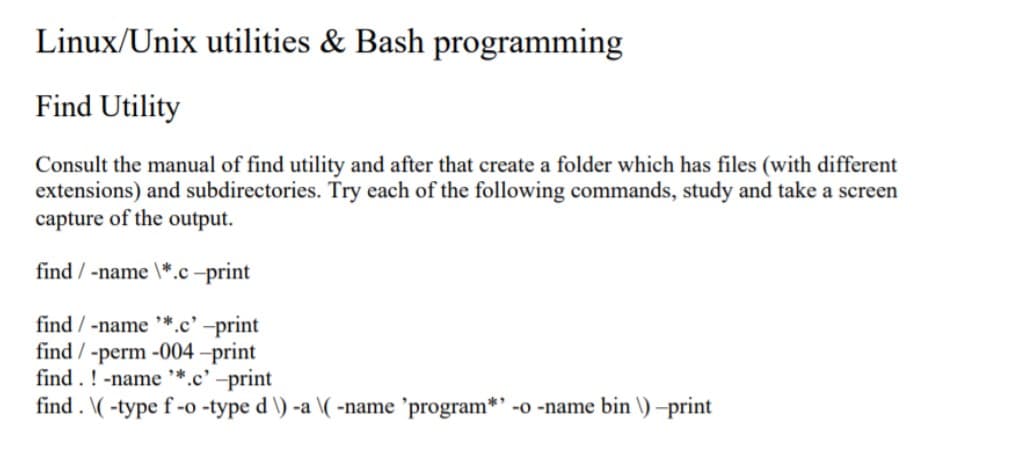 Linux/Unix utilities & Bash programming
Find Utility
Consult the manual of find utility and after that create a folder which has files (with different
extensions) and subdirectories. Try each of the following commands, study and take a screen
capture of the output.
find / -name \*.c –print
find / -name
*.c' -print
find / -perm -004 –print
find . ! -name *.c' -print
find . \(-type f -o -type d \) -a \(-name 'program*' -o -name bin \) -print
