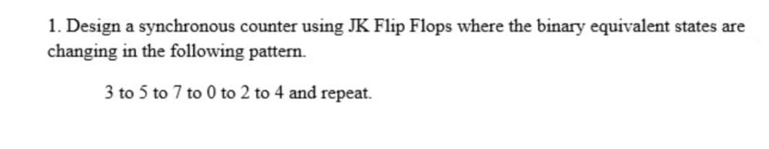 1. Design a synchronous counter using JK Flip Flops where the binary equivalent states are
changing in the following pattern.
3 to 5 to 7 to 0 to 2 to 4 and repeat.
