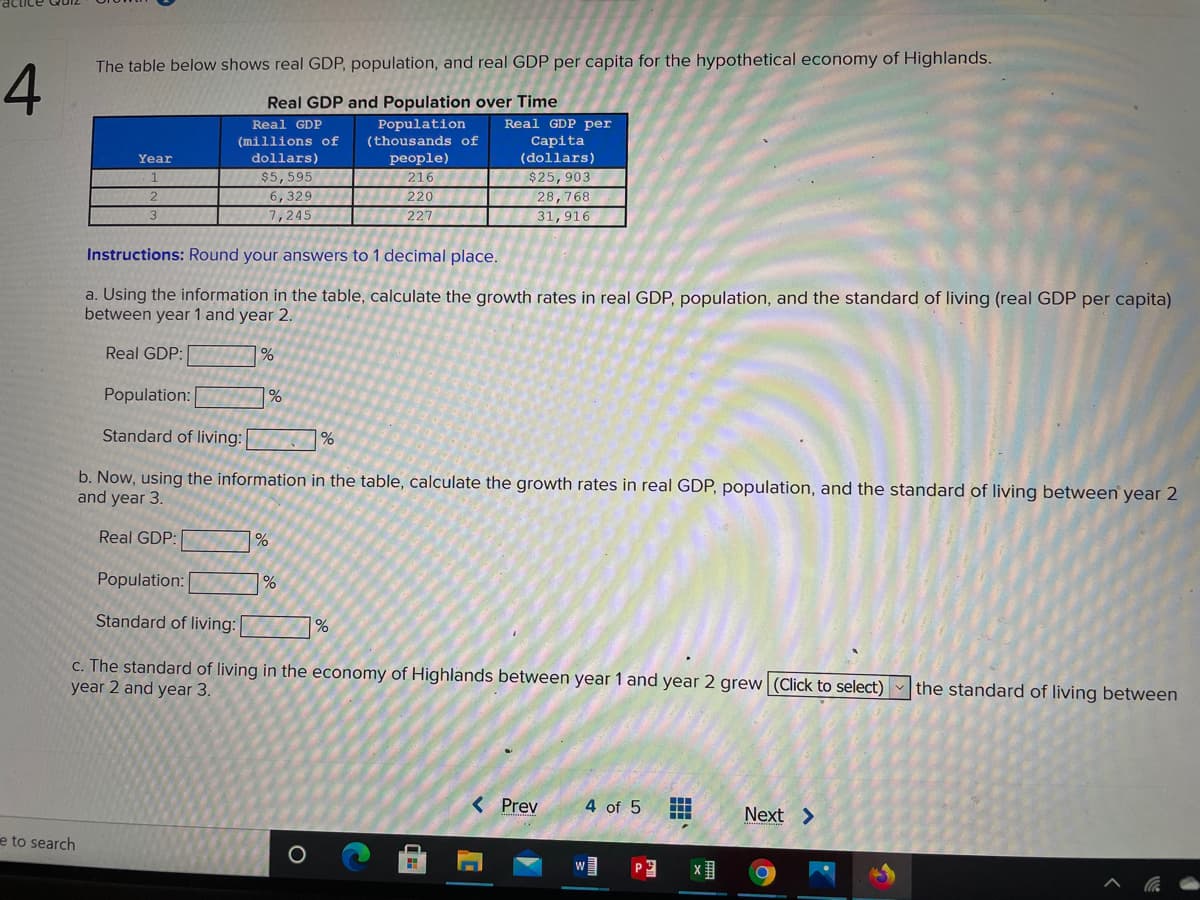 The table below shows real GDP, population, and real GDP per capita for the hypothetical economy of Highlands.
Real GDP and Population over Time
Population
(thousands of
Real GDP per
Capita
(dollars)
Real GDP
(millions of
dollars)
$5,595
6,329
7,245
Year
people)
$25,903
216
220
28,768
227
31,916
Instructions: Round your answers to 1 decimal place.
a. Using the information in the table, calculate the growth rates in real GDP, population, and the standard of living (real GDP per capita)
between year 1 and year 2.
Real GDP:
Population:
Standard of living:
b. Now, using the information in the table, calculate the growth rates in real GDP, population, and the standard of living between year 2
and year 3.
Real GDP:
Population:
Standard of living:
1%
c. The standard of living in the economy of Highlands between year 1 and year 2 grew (Click to select) the standard of living between
year 2 and year 3.
< Prev
...
4 of 5
Next >
e to search
