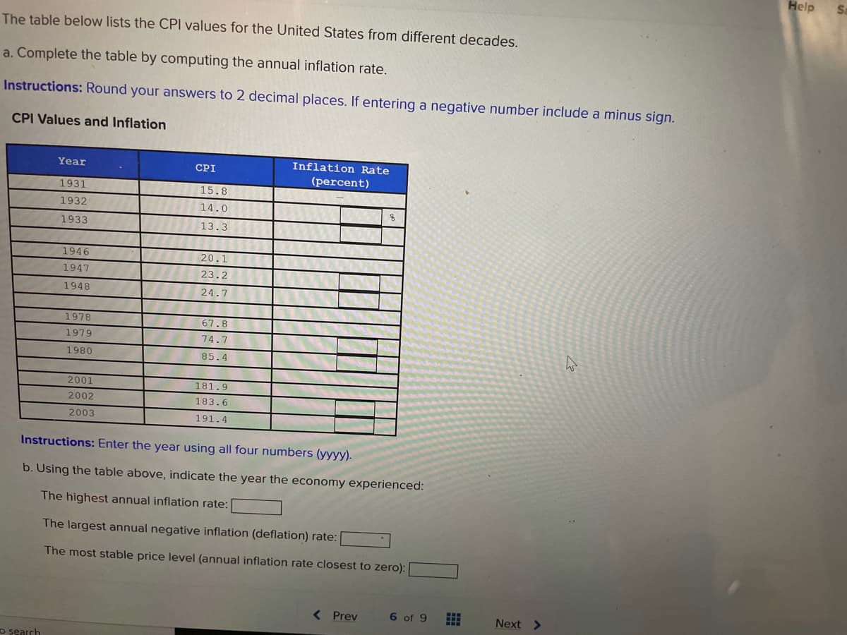 Help
Sa
The table below lists the CPI values for the United States from different decades.
a. Complete the table by computing the annual inflation rate.
Instructions: Round your answers to 2 decimal places. If entering a negative number include a minus sign.
CPI Values and Inflation
Year
CPI
Inflation Rate
(percent)
1931
15.8
1932
14.0
1933
13.3
1946
20.1
1947
23.2
1948
24.7
1978
67.8
1979
74.7
1980
85.4
2001
181.9
2002
183.6
2003
191.4
Instructions: Enter the year using all four numbers (yyyy).
b. Using the table above, indicate the year the economy experienced:
The highest annual inflation rate:
The largest annual negative inflation (deflation) rate:
The most stable price level (annual inflation rate closest to zero):
( Prev
6 of 9
Next >
o search
