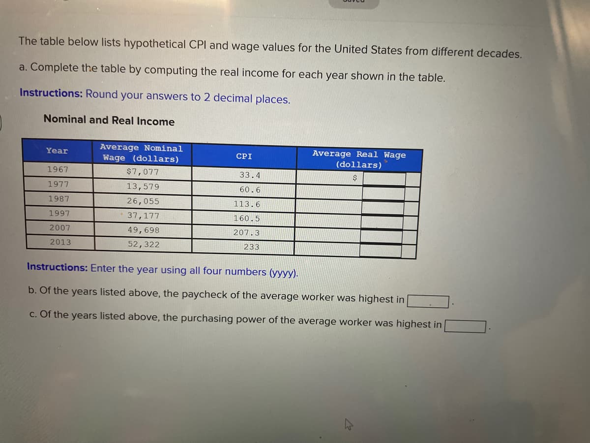 The table below lists hypothetical CPI and wage values for the United States from different decades.
a. Complete the table by computing the real income for each year shown in the table.
Instructions: Round your answers to 2 decimal places.
Nominal and Real Income
Average Nominal
Wage (dollars)
Year
CPI
Average Real Wage
(dollars)
1967
$7,077
33.4
1977
13,579
60.6
1987
26,055
113.6
1997
37,177
160.5
2007
49,698
207.3
2013
52,322
233
Instructions: Enter the year using all four numbers (yyyy).
b. Of the years listed above, the paycheck of the average worker was highest in
c. Of the years listed above, the purchasing power of the average worker was highest in
