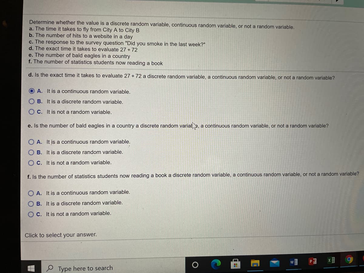 Determine whether the value is a discrete random variable, continuous random variable, or not a random variable.
a. The time it takes to fly from City A to City B
b. The number of hits to a website in a day
c. The response to the survey question "Did you smoke in the last week?"
d. The exact time it takes to evaluate 27 + 72
e. The number of bald eagles in a country
f. The number of statistics students now reading a book
d. Is the exact time it takes to evaluate 27 + 72 a discrete random variable, a continuous random variable, or not a random variable?
O A. It is a continuous random variable.
O B. It is a discrete random variable.
O C. It is not a random variable.
e. Is the number of bald eagles in a country a discrete random variałe, a continuous random variable, or not a random variable?
O A. It is a continuous random variable.
O B. It is a discrete random variable.
O C. It is not a random variable.
f. Is the number of statistics students now reading a book a discrete random variable, a continuous random variable, or not a random variable?
O A. It is a continuous random variable.
O B. It is a discrete random variable.
O C. It is not a random variable.
Click to select your answer.
Type here to search
