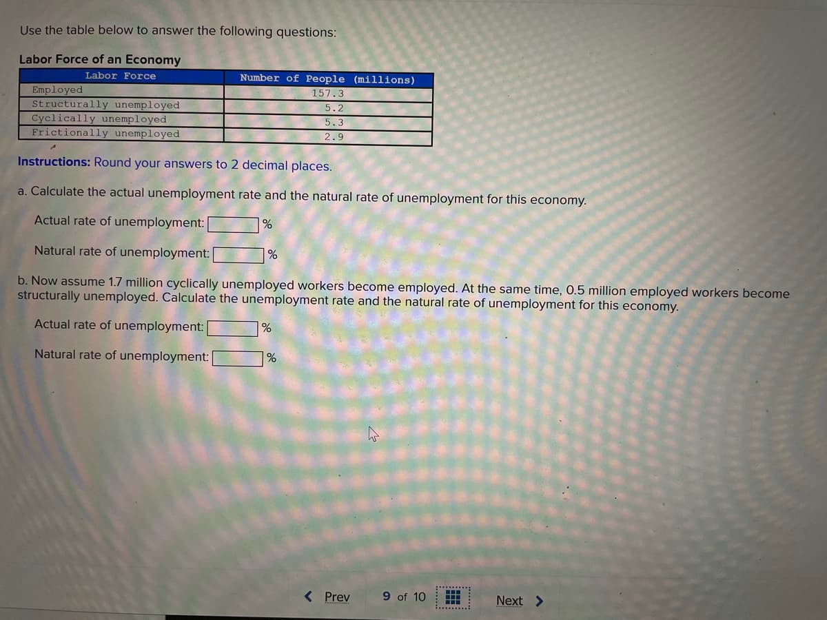 Use the table below to answer the following questions:
Labor Force of an Economy
Labor Force
Number of People (millions)
Employed
Structurally unemployed
Cyclically unemployed
Frictionally unemployed
157.3
5.2
5.3
2.9
Instructions: Round your answers to 2 decimal places.
a. Calculate the actual unemployment rate and the natural rate of unemployment for this economy.
Actual rate of unemployment:
Natural rate of unemployment:
%
b. Now assume 1.7 million cyclically unemployed workers become employed. At the same time, 0.5 million employed workers become
structurally unemployed. Calculate the unemployment rate and the natural rate of unemployment for this economy.
Actual rate of unemployment:
Natural rate of unemployment:
1%
< Prev
9 of 10
Next >

