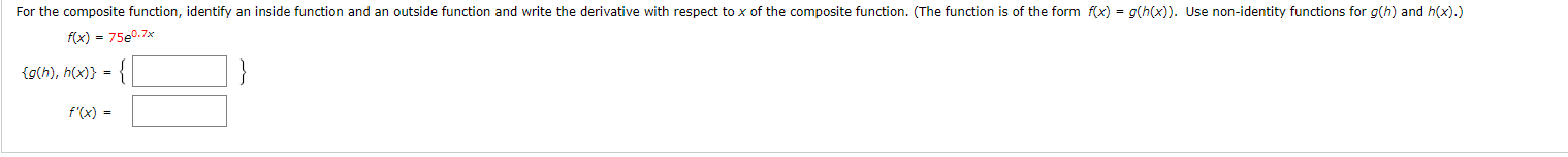 For the composite function, identify an inside function and an outside function and write the derivative with respect to x of the composite function. (The function is of the form f(x) = g(h(x)). Use non-identity functions for g(h) and hx).)
f(x) = 75e0.7x
{g(h), h(x)} =
f'(x)
