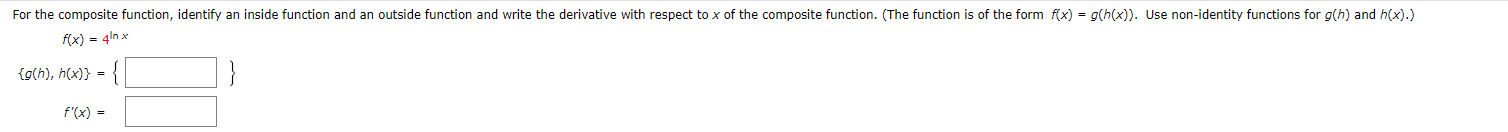 For the composite function, identify an inside function and an outside function and write the derivative with respect to x of the composite function. (The function is of the form f(x) = g(h(x)). Use non-identity functions for g(h) and hx).)
f(x) 4nx
{g(h), h(x)}
f'(x)
