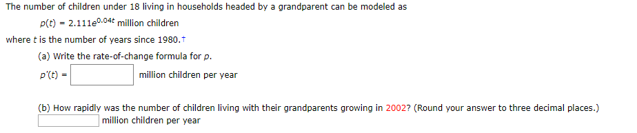 The number of children under 18 living in households headed by a grandparent can be modeled as
p(t) 2.111e.04t million children
where t is the number of years since 1980.
(a) Write the rate-of-change formula for p
million children per year
p'(t)
(b) How rapidly was the number of children living with their grandparents growing in 2002? (Round your answer to three decimal places.)
million children per year
