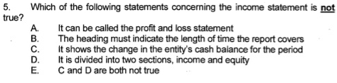 5.
true?
Which of the following statements concerning the income statement is not
It can be called the profit and loss statement
The heading must indicate the length of time the report covers
It shows the change in the entity's cash balance for the period
It is divided into two sections, income and equity
C and D are both not true
ABCDE
A.
B.
C.
D.
E.