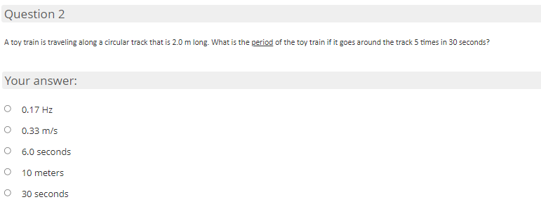 Question 2
A toy train is traveling along a circular track that is 2.0 m long. What is the period of the toy train if it goes around the track 5 times in 30 seconds?
Your answer:
0.17 Hz
0.33 m/s
6.0 seconds
10 meters
30 seconds
