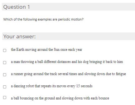Question 1
Which of the following examples are periodic motion?
Your answer:
the Earth moving around the Sun once each year
a man throwing a ball different distances and his dog bringing it back to him
a runner going around the track several times and slowing down due to fatigue
a dancing robot that repeats its moves every 15 seconds
a ball bouncing on the ground and slowing down with each bounce
