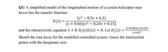 QI/ A simplified model of the longitudinal motion of a certain helicopter near
hover has the transfer function:
(s? - 0.5s + 6.3)
(s +0.66)(s - 0.24s + 0.15)
and the characteristic equation 1+ K D.(s)G(s) = 0. Let D.(s) = s+0.66)(s+0.33)
Sketch the root locus for the modified controlled system. Guess the intersection
G(s) =-
(x+5)
points with the Imaginary axis
