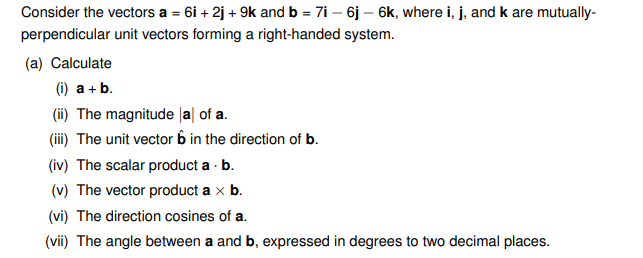 Consider the vectors a = 6i +2j + 9k and b = 7i - 6j - 6k, where i, j, and k are mutually-
perpendicular unit vectors forming a right-handed system.
(a) Calculate
(i) a + b.
(ii) The magnitude al of a.
(iii) The unit vector 6 in the direction of b.
(iv) The scalar product a. b.
(v) The vector product a x b.
(vi) The direction cosines of a.
(vii) The angle between a and b, expressed in degrees to two decimal places.