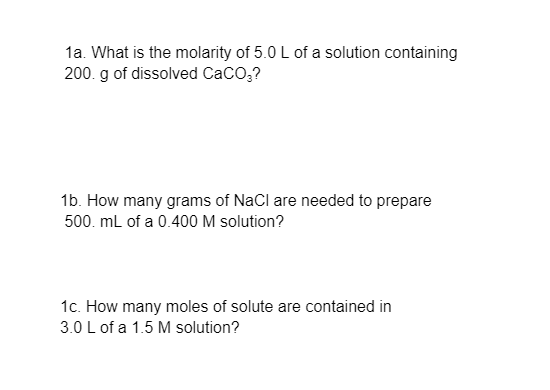 1a. What is the molarity of 5.0 L of a solution containing
200. g of dissolved CaCO,?
1b. How many grams of NaCl are needed to prepare
500. mL of a 0.400 M solution?
1c. How many moles of solute are contained in
3.0 L of a 1.5 M solution?
