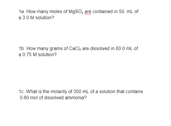1a. How many moles of M9SO, are contained in 50. mL of
a 3.0 M solution?
1b. How many grams of CaClą are dissolved in 80.0 mL of
a 0.75 M solution?
1c. What is the molarity of 300 ml of a solution that contains
0.60 mol of dissolved ammonia?
