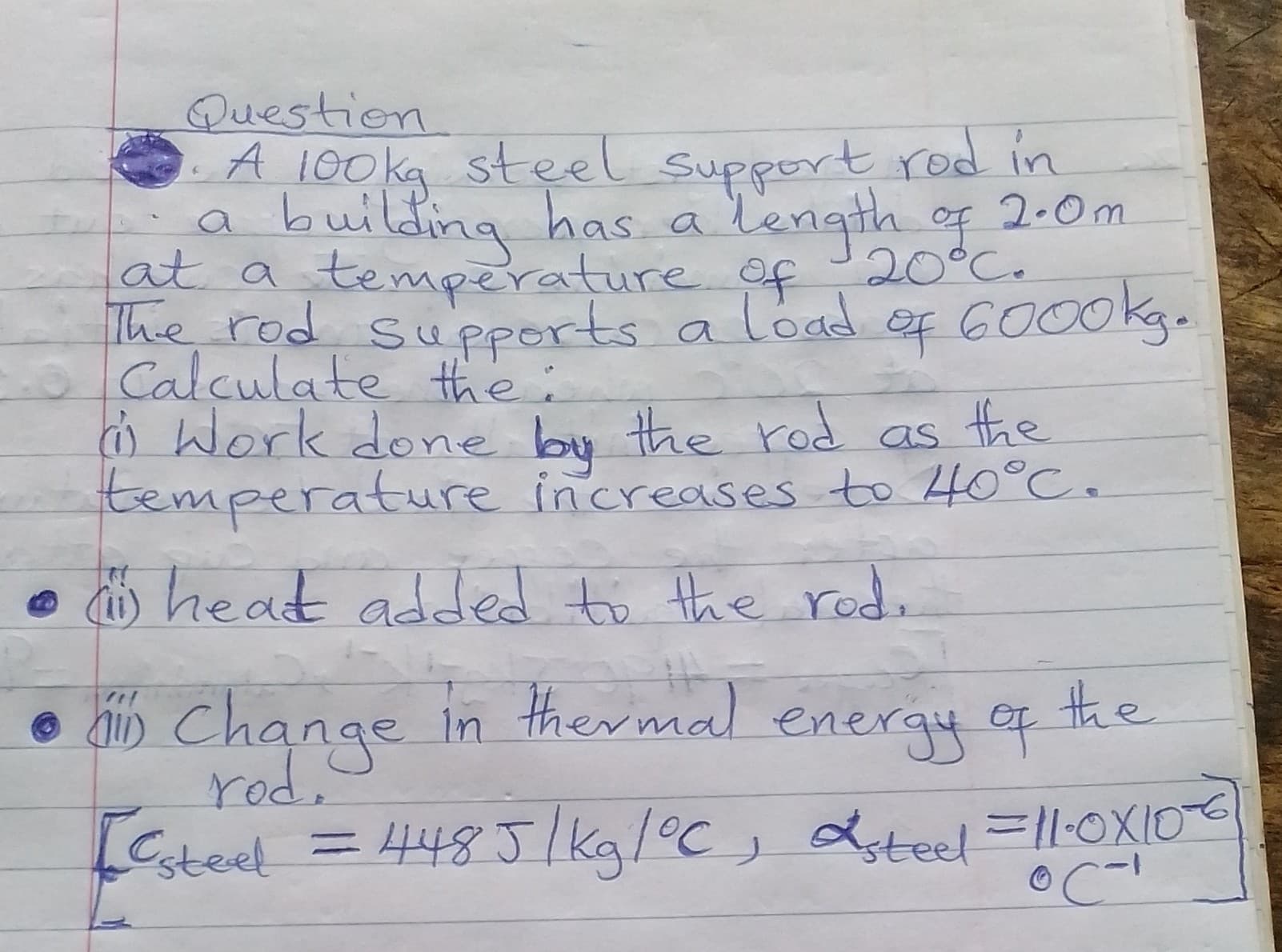 A 100kg steel support rod in
a building has a l'ength of 2.0m
at a temperature of 20°C.
The rod supports a load ef 6000kg.
Calculate the:
o Work doe bu the rod as the
temperature increases to 40°C.
ö heat added to the rod.
the
his Change in thermal energy e
rod,
f
