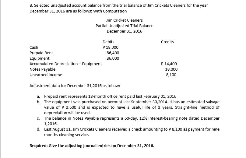 B. Selected unadjusted account balance from the trial balance of Jim Crickets Cleaners for the year
December 31, 2016 are as follows: With Computation
Jim Cricket Cleaners
Partial Unadjusted Trial Balance
December 31, 2016
Debits
Credits
Cash
P 18,000
Prepaid Rent
86,400
36,000
Equipment
Accumulated Depreciation - Equipment
Notes Payable
P 14,400
18,000
Unearned Income
8,100
Adjustment data for December 31,2016 as follow:
a. Prepaid rent represents 18-month office rent paid last February 01, 2016
b. The equipment was purchased on account last September 30,2014. It has an estimated salvage
value of P 3,600 and is expected to have a useful life of 3 years. Straight-line method of
depreciation will be used.
c. The balance in Notes Payable represents a 60-day, 12% interest-bearing note dated December
1,2016.
d. Last August 31, Jim Crickets Cleaners received a check amounting to P 8,100 as payment for nine
months cleaning service.
Required: Give the adjusting journal entries on December 31, 2016.
