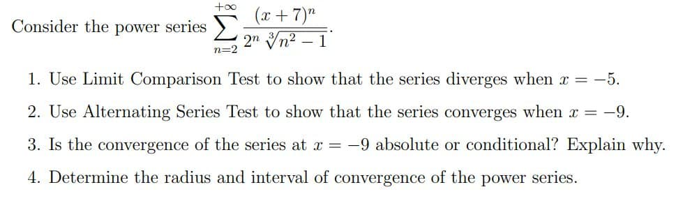 +o0
(x + 7)"
Consider the power series >.
2" Vn2 – 1
n=2
1. Use Limit Comparison Test to show that the series diverges when x = -5.
2. Use Alternating Series Test to show that the series converges when x = -9.
3. Is the convergence of the series at x = -9 absolute or conditional? Explain why.
4. Determine the radius and interval of convergence of the power series.
