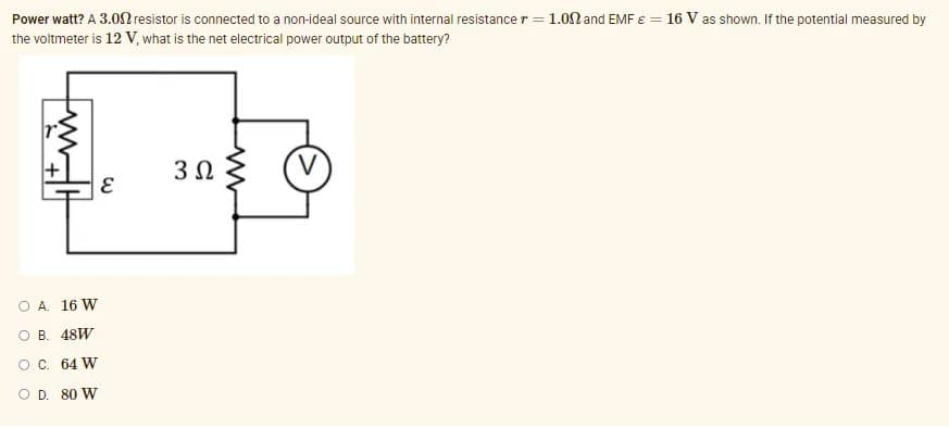Power watt? A 3.0n resistor is connected to a non-ideal source with internal resistance r = 1.0N and EMF E = 16 V as shown. If the potential measured by
the voltmeter is 12 V, what is the net electrical power output of the battery?
O A. 16 W
O B. 48W
OC. 64 W
O D. 80 W
