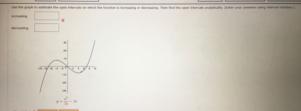 Use the graph to estimate the open intervals on which the function is increasing or decreasing. Then find the open intervals analytically. (Enter your answers using interval notation.)
increasing
decreasing
30
20
10-
-10 -8/-6-4 -2
10
-10
-20
-30
3x
16
4,
2.
