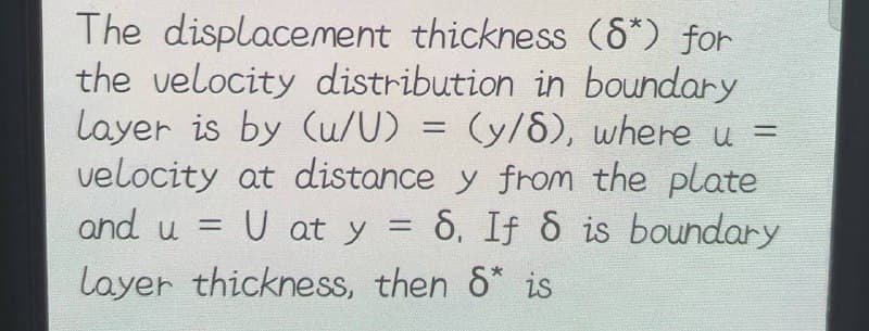 =
The displacement thickness (8*) for
the velocity distribution in boundary
layer is by (u/U) = (y/8), where u
velocity at distance y from the plate
and u =
= U at y = 6, If 8 is boundary
Layer thickness, then 8* is